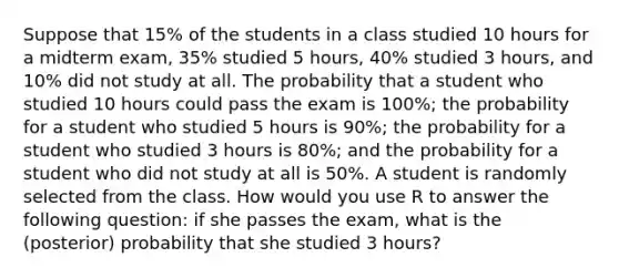 Suppose that 15% of the students in a class studied 10 hours for a midterm exam, 35% studied 5 hours, 40% studied 3 hours, and 10% did not study at all. The probability that a student who studied 10 hours could pass the exam is 100%; the probability for a student who studied 5 hours is 90%; the probability for a student who studied 3 hours is 80%; and the probability for a student who did not study at all is 50%. A student is randomly selected from the class. How would you use R to answer the following question: if she passes the exam, what is the (posterior) probability that she studied 3 hours?