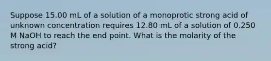 Suppose 15.00 mL of a solution of a monoprotic strong acid of unknown concentration requires 12.80 mL of a solution of 0.250 M NaOH to reach the end point. What is the molarity of the strong acid?