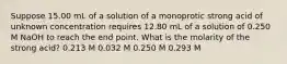 Suppose 15.00 mL of a solution of a monoprotic strong acid of unknown concentration requires 12.80 mL of a solution of 0.250 M NaOH to reach the end point. What is the molarity of the strong acid? 0.213 M 0.032 M 0.250 M 0.293 M