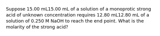 Suppose 15.00 mL15.00 mL of a solution of a monoprotic strong acid of unknown concentration requires 12.80 mL12.80 mL of a solution of 0.250 M NaOH to reach the end point. What is the molarity of the strong acid?