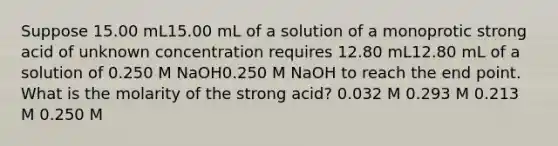 Suppose 15.00 mL15.00 mL of a solution of a monoprotic strong acid of unknown concentration requires 12.80 mL12.80 mL of a solution of 0.250 M NaOH0.250 M NaOH to reach the end point. What is the molarity of the strong acid? 0.032 M 0.293 M 0.213 M 0.250 M