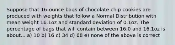 Suppose that 16-ounce bags of chocolate chip cookies are produced with weights that follow a Normal Distribution with mean weight 16.1oz and standard deviation of 0.1oz. The percentage of bags that will contain between 16.0 and 16.1oz is about... a) 10 b) 16 c) 34 d) 68 e) none of the above is correct