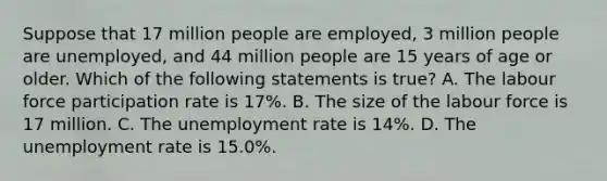 Suppose that 17 million people are​ employed, 3 million people are​ unemployed, and 44 million people are 15 years of age or older. Which of the following statements is​ true? A. The labour force participation rate is 17%. B. The size of the labour force is 17 million. C. The unemployment rate is 14​%. D. The unemployment rate is 15.0%.