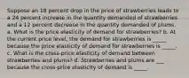 Suppose an 18 percent drop in the price of strawberries leads to a 24 percent increase in the quantity demanded of strawberries and a 12 percent decrease in the quantity demanded of plums. a. What is the price elasticity of demand for strawberries? b. At the current price level, the demand for strawberries is _____ because the price elasticity of demand for strawberries is _____. c. What is the cross-price elasticity of demand between strawberries and plums? d. Strawberries and plums are ___ because the cross-price elasticity of demand is _____.