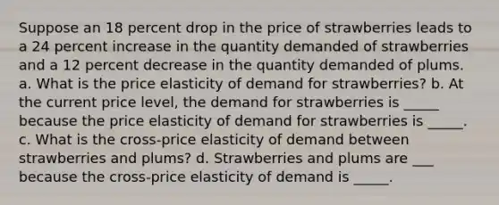 Suppose an 18 percent drop in the price of strawberries leads to a 24 percent increase in the quantity demanded of strawberries and a 12 percent decrease in the quantity demanded of plums. a. What is the price elasticity of demand for strawberries? b. At the current price level, the demand for strawberries is _____ because the price elasticity of demand for strawberries is _____. c. What is the cross-price elasticity of demand between strawberries and plums? d. Strawberries and plums are ___ because the cross-price elasticity of demand is _____.