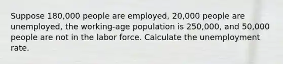 Suppose 180,000 people are employed, 20,000 people are unemployed, the working-age population is 250,000, and 50,000 people are not in the labor force. Calculate the unemployment rate.