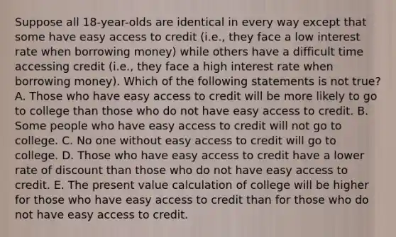 Suppose all 18-year-olds are identical in every way except that some have easy access to credit (i.e., they face a low interest rate when borrowing money) while others have a difficult time accessing credit (i.e., they face a high interest rate when borrowing money). Which of the following statements is not true? A. Those who have easy access to credit will be more likely to go to college than those who do not have easy access to credit. B. Some people who have easy access to credit will not go to college. C. No one without easy access to credit will go to college. D. Those who have easy access to credit have a lower rate of discount than those who do not have easy access to credit. E. The present value calculation of college will be higher for those who have easy access to credit than for those who do not have easy access to credit.