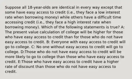 Suppose all 18-year-olds are identical in every way except that some have easy access to credit (i.e., they face a low interest rate when borrowing money) while others have a difficult time accessing credit (i.e., they face a high interest rate when borrowing money). Which of the following statements is true? A: The present value calculation of college will be higher for those who have easy access to credit than for those who do not have easy access to credit. B: Everyone with easy access to credit will go to college. C: No one without easy access to credit will go to college. D:Those who do not have easy access to credit will be more likely to go to college than those who have easy access to credit. E:Those who have easy access to credit have a higher rate of discount than those who do not have easy access to credit.