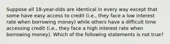 Suppose all 18-year-olds are identical in every way except that some have easy access to credit (i.e., they face a low interest rate when borrowing money) while others have a difficult time accessing credit (i.e., they face a high interest rate when borrowing money). Which of the following statements is not true?