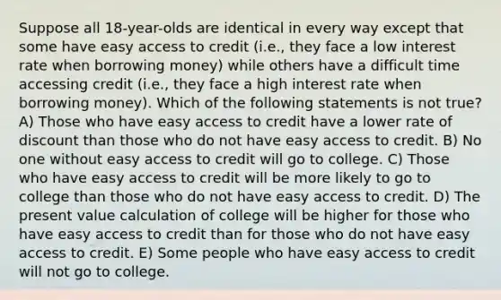 Suppose all 18-year-olds are identical in every way except that some have easy access to credit (i.e., they face a low interest rate when borrowing money) while others have a difficult time accessing credit (i.e., they face a high interest rate when borrowing money). Which of the following statements is not true? A) Those who have easy access to credit have a lower rate of discount than those who do not have easy access to credit. B) No one without easy access to credit will go to college. C) Those who have easy access to credit will be more likely to go to college than those who do not have easy access to credit. D) The present value calculation of college will be higher for those who have easy access to credit than for those who do not have easy access to credit. E) Some people who have easy access to credit will not go to college.