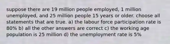 suppose there are 19 million people employed, 1 million unemployed, and 25 million people 15 years or older. choose all statements that are true. a) the labour force participation rate is 80% b) all the other answers are correct c) the working age population is 25 million d) the <a href='https://www.questionai.com/knowledge/kh7PJ5HsOk-unemployment-rate' class='anchor-knowledge'>unemployment rate</a> is 5%