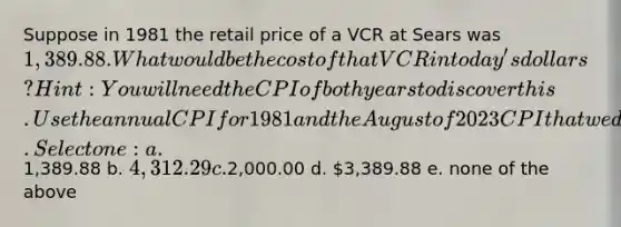 Suppose in 1981 the retail price of a VCR at Sears was 1, 389.88. What would be the cost of that VCR in today's dollars? Hint: You will need the CPI of both years to discover this. Use the annual CPI for 1981 and the August of 2023 CPI that we discussed in class. Select one: a.1,389.88 b. 4,312.29 c.2,000.00 d. 3,389.88 e. none of the above