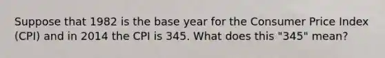 Suppose that 1982 is the base year for the Consumer Price Index (CPI) and in 2014 the CPI is 345. What does this "345" mean?