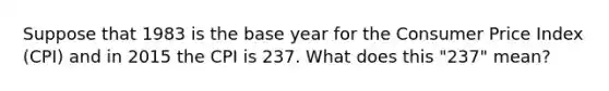 Suppose that 1983 is the base year for the Consumer Price Index (CPI) and in 2015 the CPI is 237. What does this "237" mean?