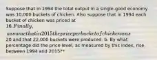 Suppose that in 1994 the total output in a single-good economy was 10,000 buckets of chicken. Also suppose that in 1994 each bucket of chicken was priced at 16. Finally, assume that in 2015 the price per bucket of chicken was20 and that 22,000 buckets were produced. b. By what percentage did the price level, as measured by this index, rise between 1994 and 2015?*