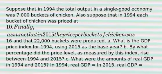 Suppose that in 1994 the total output in a single-good economy was 7,000 buckets of chicken. Also suppose that in 1994 each bucket of chicken was priced at 10. Finally, assume that in 2015 the price per bucket of chicken was16 and that 22,000 buckets were produced. a. What is the GDP price index for 1994, using 2015 as the base year? b. By what percentage did the price level, as measured by this index, rise between 1994 and 2015? c. What were the amounts of real GDP in 1994 and 2015? In 1994, real GDP = In 2015, real GDP =