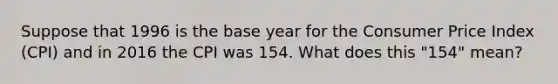 Suppose that 1996 is the base year for the Consumer Price Index (CPI) and in 2016 the CPI was 154. What does this "154" mean?