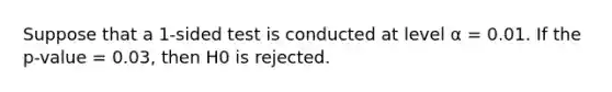 Suppose that a 1-sided test is conducted at level α = 0.01. If the p-value = 0.03, then H0 is rejected.