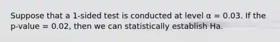 Suppose that a 1-sided test is conducted at level α = 0.03. If the p-value = 0.02, then we can statistically establish Ha.