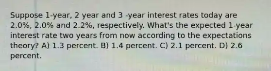 Suppose 1-year, 2 year and 3 -year interest rates today are 2.0%, 2.0% and 2.2%, respectively. What's the expected 1-year interest rate two years from now according to the expectations theory? A) 1.3 percent. B) 1.4 percent. C) 2.1 percent. D) 2.6 percent.