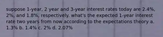 suppose 1-year, 2 year and 3-year interest rates today are 2.4%, 2%, and 1.8%, respectively. what's the expected 1-year interest rate two years from now according to the expectations theory a. 1.3% b. 1.4% c. 2% d. 2.07%