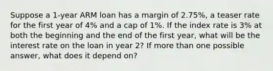 Suppose a 1-year ARM loan has a margin of 2.75%, a teaser rate for the first year of 4% and a cap of 1%. If the index rate is 3% at both the beginning and the end of the first year, what will be the interest rate on the loan in year 2? If more than one possible answer, what does it depend on?