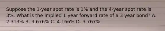 Suppose the 1-year spot rate is 1% and the 4-year spot rate is 3%. What is the implied 1-year forward rate of a 3-year bond? A. 2.313% B. 3.676% C. 4.166% D. 3.767%