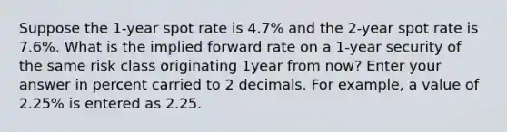 Suppose the 1-year spot rate is 4.7% and the 2-year spot rate is 7.6%. What is the implied forward rate on a 1-year security of the same risk class originating 1year from now? Enter your answer in percent carried to 2 decimals. For example, a value of 2.25% is entered as 2.25.