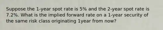 Suppose the 1-year spot rate is 5% and the 2-year spot rate is 7.2%. What is the implied forward rate on a 1-year security of the same risk class originating 1year from now?