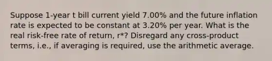 Suppose 1-year t bill current yield 7.00% and the future inflation rate is expected to be constant at 3.20% per year. What is the real risk-free rate of return, r*? Disregard any cross-product terms, i.e., if averaging is required, use the arithmetic average.