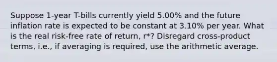 Suppose 1-year T-bills currently yield 5.00% and the future inflation rate is expected to be constant at 3.10% per year. What is the real risk-free rate of return, r*? Disregard cross-product terms, i.e., if averaging is required, use the arithmetic average.