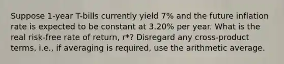 Suppose 1-year T-bills currently yield 7% and the future inflation rate is expected to be constant at 3.20% per year. What is the real risk-free rate of return, r*? Disregard any cross-product terms, i.e., if averaging is required, use the arithmetic average.