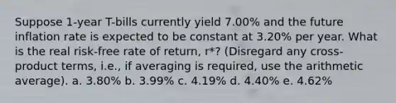 Suppose 1-year T-bills currently yield 7.00% and the future inflation rate is expected to be constant at 3.20% per year. What is the real risk-free rate of return, r*? (Disregard any cross-product terms, i.e., if averaging is required, use the arithmetic average). a. 3.80% b. 3.99% c. 4.19% d. 4.40% e. 4.62%