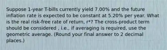 Suppose 1-year T-bills currently yield 7.00% and the future inflation rate is expected to be constant at 5.20% per year. What is the real risk-free rate of return, r*? The cross-product term should be considered , i.e., if averaging is required, use the geometric average. (Round your final answer to 2 decimal places.)