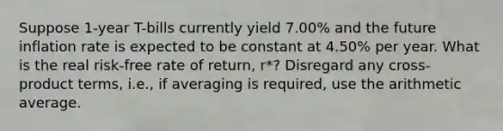 Suppose 1-year T-bills currently yield 7.00% and the future inflation rate is expected to be constant at 4.50% per year. What is the real risk-free rate of return, r*? Disregard any cross-product terms, i.e., if averaging is required, use the arithmetic average.