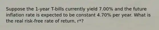 Suppose the 1-year T-bills currently yield 7.00% and the future inflation rate is expected to be constant 4.70% per year. What is the real risk-free rate of return, r*?