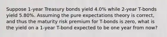 Suppose 1-year Treasury bonds yield 4.0% while 2-year T-bonds yield 5.80%. Assuming the pure expectations theory is correct, and thus the maturity risk premium for T-bonds is zero, what is the yield on a 1-year T-bond expected to be one year from now?