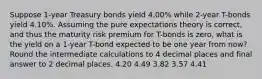 Suppose 1-year Treasury bonds yield 4.00% while 2-year T-bonds yield 4.10%. Assuming the pure expectations theory is correct, and thus the maturity risk premium for T-bonds is zero, what is the yield on a 1-year T-bond expected to be one year from now? Round the intermediate calculations to 4 decimal places and final answer to 2 decimal places. 4.20 4.49 3.82 3.57 4.41