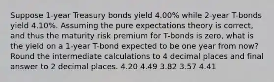 Suppose 1-year Treasury bonds yield 4.00% while 2-year T-bonds yield 4.10%. Assuming the pure expectations theory is correct, and thus the maturity risk premium for T-bonds is zero, what is the yield on a 1-year T-bond expected to be one year from now? Round the intermediate calculations to 4 decimal places and final answer to 2 decimal places. 4.20 4.49 3.82 3.57 4.41