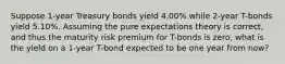 Suppose 1-year Treasury bonds yield 4.00% while 2-year T-bonds yield 5.10%. Assuming the pure expectations theory is correct, and thus the maturity risk premium for T-bonds is zero, what is the yield on a 1-year T-bond expected to be one year from now?