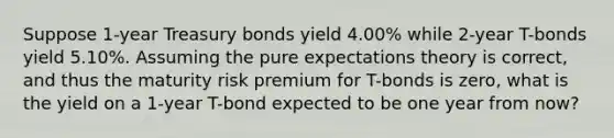 Suppose 1-year Treasury bonds yield 4.00% while 2-year T-bonds yield 5.10%. Assuming the pure expectations theory is correct, and thus the maturity risk premium for T-bonds is zero, what is the yield on a 1-year T-bond expected to be one year from now?