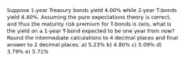 Suppose 1-year Treasury bonds yield 4.00% while 2-year T-bonds yield 4.40%. Assuming the pure expectations theory is correct, and thus the maturity risk premium for T-bonds is zero, what is the yield on a 1-year T-bond expected to be one year from now? Round the intermediate calculations to 4 decimal places and final answer to 2 decimal places. a) 5.23% b) 4.80% c) 5.09% d) 3.79% e) 5.71%