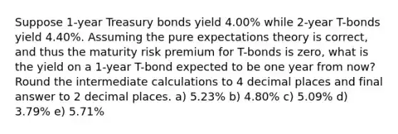 Suppose 1-year Treasury bonds yield 4.00% while 2-year T-bonds yield 4.40%. Assuming the pure expectations theory is correct, and thus the maturity risk premium for T-bonds is zero, what is the yield on a 1-year T-bond expected to be one year from now? Round the intermediate calculations to 4 decimal places and final answer to 2 decimal places. a) 5.23% b) 4.80% c) 5.09% d) 3.79% e) 5.71%