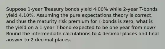 Suppose 1-year Treasury bonds yield 4.00% while 2-year T-bonds yield 4.10%. Assuming the pure expectations theory is correct, and thus the maturity risk premium for T-bonds is zero, what is the yield on a 1-year T-bond expected to be one year from now? Round the intermediate calculations to 4 decimal places and final answer to 2 decimal places.