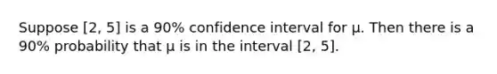 Suppose [2, 5] is a 90% confidence interval for μ. Then there is a 90% probability that μ is in the interval [2, 5].