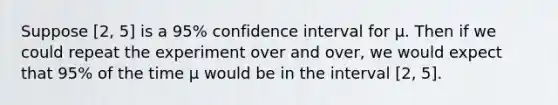 Suppose [2, 5] is a 95% confidence interval for μ. Then if we could repeat the experiment over and over, we would expect that 95% of the time μ would be in the interval [2, 5].