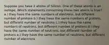 Suppose you have 2 atoms of Silicon. One of these atoms is an isotope. Which statements concerning these two atoms is true? a.) they have the same numbers of electrons, but different number of protons b.) they have the same numbers of protons, but different number of neutrons c.) they have the same numbers of neutrons, but different number of protons d.) they have the same number of neutrons, but different number of protons e.) they have the same number of neutrons, but different number of electrons