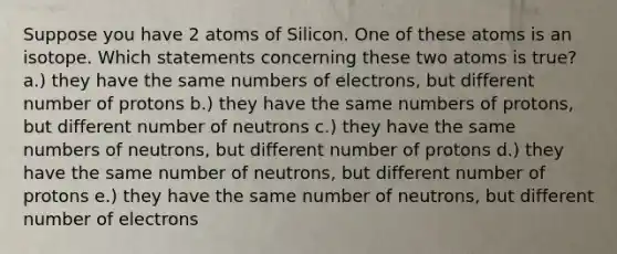 Suppose you have 2 atoms of Silicon. One of these atoms is an isotope. Which statements concerning these two atoms is true? a.) they have the same numbers of electrons, but different number of protons b.) they have the same numbers of protons, but different number of neutrons c.) they have the same numbers of neutrons, but different number of protons d.) they have the same number of neutrons, but different number of protons e.) they have the same number of neutrons, but different number of electrons