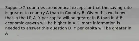 Suppose 2 countries are identical except for that the saving rate is greater in country A than in Country B. Given this we know that in the LR A. Y per capita will be greater in B than in A B. economic growth will be higher in A C. more information is needed to answer this question D. Y per capita will be greater in A