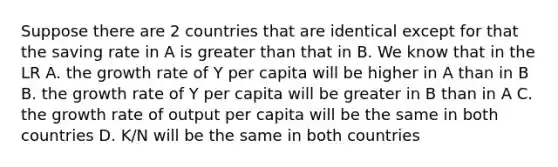 Suppose there are 2 countries that are identical except for that the saving rate in A is greater than that in B. We know that in the LR A. the growth rate of Y per capita will be higher in A than in B B. the growth rate of Y per capita will be greater in B than in A C. the growth rate of output per capita will be the same in both countries D. K/N will be the same in both countries